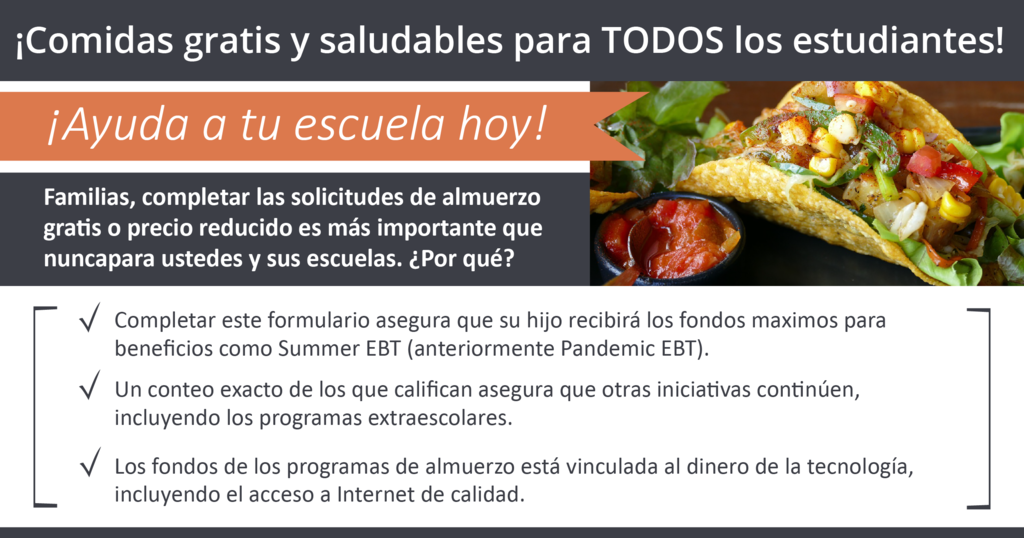 ¡Ayuda a tu escuela hoy! Familias, completar las solicitudes de almuerzo gras o precio reducido es más importante que nunca para ustedes y sus escuelas. ¿Por qué? Completar este formulario asegura que su hijo recibirá los fondos maximos para beneficios como Summer EBT (anteriormente Pandemic EBT). Un conteo exacto de los que califican asegura que otras iniciavas con- núen, incluyendo los programas extraescolares. Los fondos de los programas de almuerzo está vinculada al dinero de la tecnología, incluyendo el acceso a Internet de calidad. Para obtener más información, haga clic aquí. ¡Comidas gratis y saludables para TODOS los estudiantes!