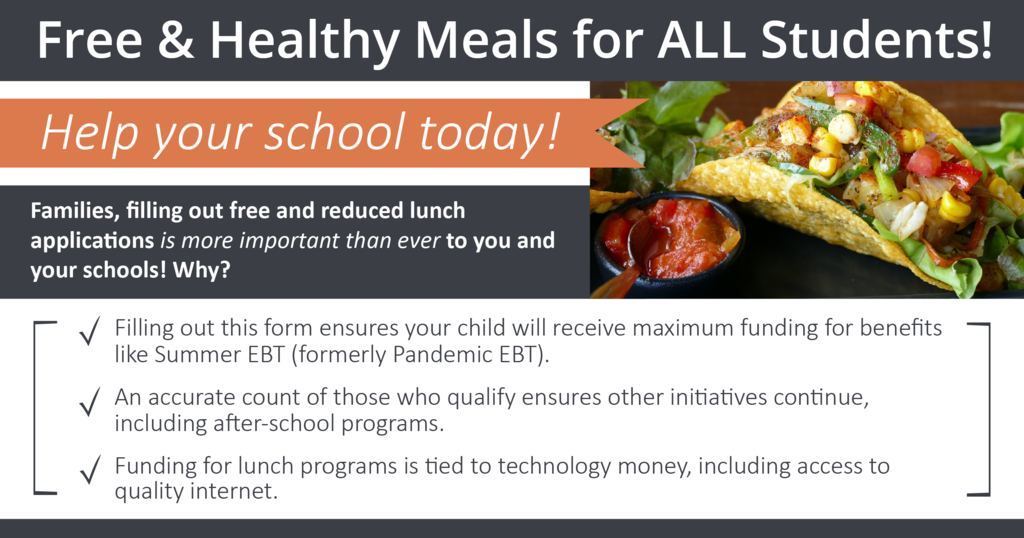 Free & Healthy Meals for ALL Students! Help your school today! Families, filling out free and reduced lunch applications is more important than ever to you and your schools! Why? Filling out this form ensures your child will receive maximum funding for benefits like Summer EBT (formerly Pandemic EBT). An accurate count of those who qualify ensures other initiatives continue, including after-school programs. Funding for lunch programs is tied to technology money, including access to quality internet.