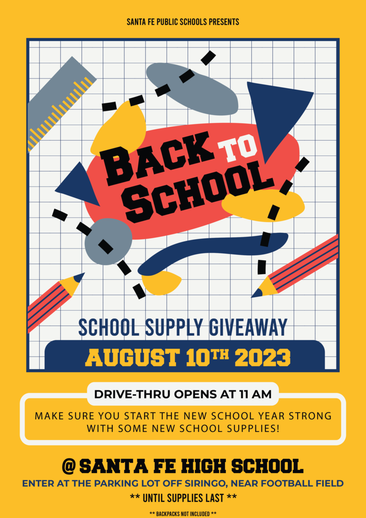 AUGUST 10TH 2023 to Back School ** UNTIL SUPPLIES LAST ** SANTA FE PUBLIC SCHOOLS PRESENTS SCHOOL SUPPLY GIVEAWAY DRIVE-THRU OPENS AT 11 AM MAKE SURE YOU START THE NEW SCHOOL YEAR STRONG WITH SOME NEW SCHOOL SUPPLIES! ENTER AT THE PARKING LOT OFF SIRINGO, NEAR FOOTBALL FIELD @ SANTA FE HIGH SCHOOL ** BACKPACKS NOT INCLUDED