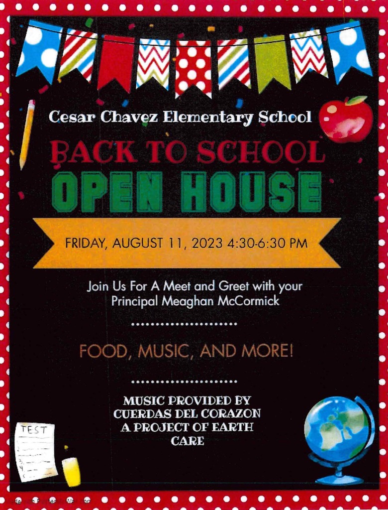Cesar Chavez Elementary School Back to School Open House Friday August 11th, 2023 4:30 - 6:30 PM Join Us for a meet and greet with your Principal Maeghan McCormick Food Music and More!