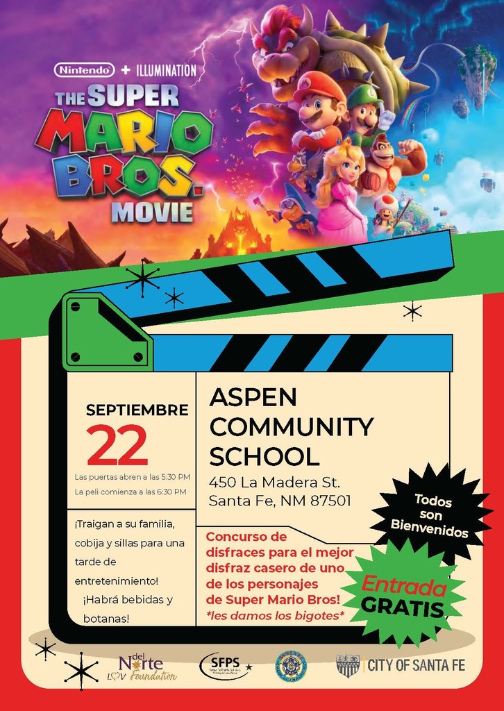 SEPT. 22 Doors open at 5:30 PM Movie starts at 6:30 PM ASPEN COMMUNITY SCHOOL 450 La Madera St. Santa Fe, NM 87501 Make sure to bring a blanket, lawn chairs and your family for an evening of fun! Drinks & snacks will be available! Costume Contest for the best DIY Super Mario Bros character! *Mustaches provided* FREE entry
