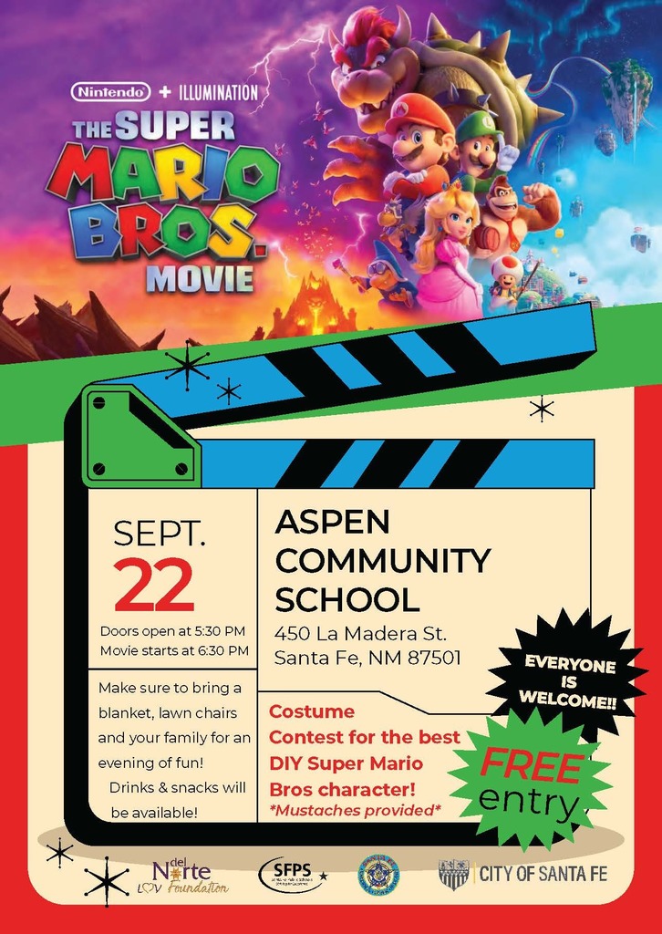 SEPTIEMBRE 22 Las puertas abren a las 5:30 PM La peli comienza a las 6:30 PM ASPEN COMMUNITY SCHOOL 450 La Madera St. Santa Fe, NM 87501 ¡Traigan a su familia, cobija y sillas para una tarde de entretenimiento! ¡Habrá bebidas y botanas! Concurso de disfraces para el mejor disfraz casero de uno de los personajes de Super Mario Bros! *les damos los bigotes* Entrada GRATIS