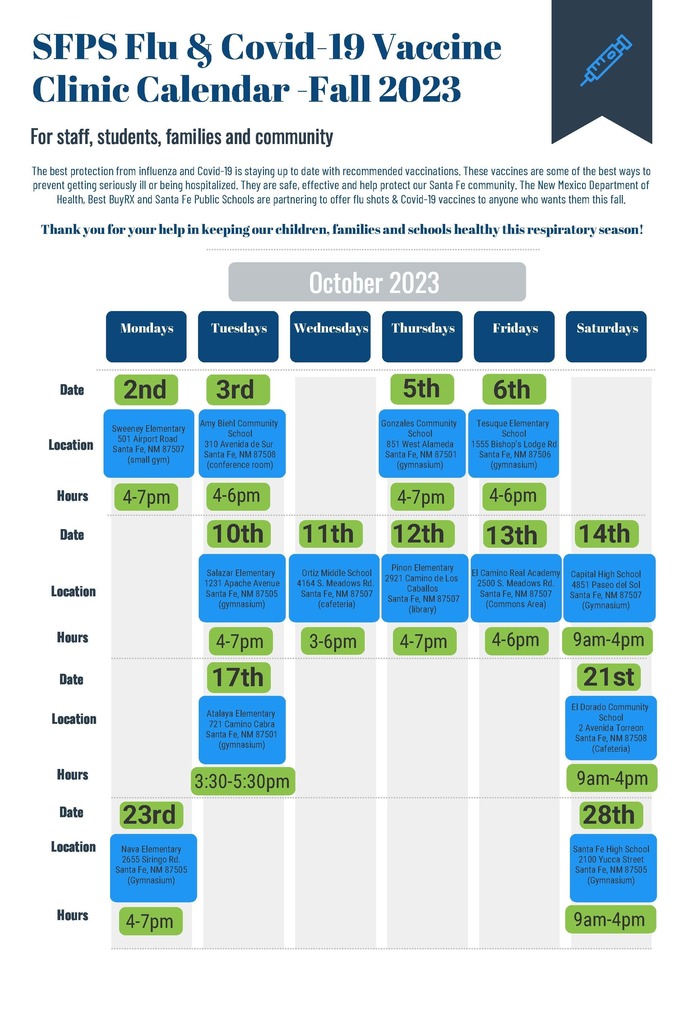 SFPS Flu & Covid-19 Vaccine Clinic Calendar -Fall 2023 For staff, students, families and community Date Location Hours Date Location Hours Date Location Hours Date Mondays Tuesdays Wednesdays Thursdays Fridays Saturdays October 2023 The best protection from influenza and Covid-19 is staying up to date with recommended vaccinations. These vaccines are some of the best ways to prevent getting seriously ill or being hospitalized. They are safe, effective and help protect our Santa Fe community. The New Mexico Department of Health, Best BuyRX and Santa Fe Public Schools are partnering to offer flu shots & Covid-19 vaccines to anyone who wants them this fall. Thank you for your help in keeping our children, families and schools healthy this respiratory season! 2nd 3rd 5th 6th Sweeney Elementary 501 Airport Road Santa Fe, NM 87507 (small gym) 4-7pm Amy Biehl Community School 310 Avenida de Sur Santa Fe, NM 87508 (conference room) Gonzales Community School 851 West Alameda Santa Fe, NM 87501 (gymnasium) 4-6pm Tesuque Elementary School 1555 Bishop's Lodge Rd Santa Fe, NM 87506 (gymnasium) 4-7pm 4-6pm 10th 11th 12th 13th 14th Ortiz Middle School 4164 S. Meadows Rd. Santa Fe, NM 87507 (cafeteria) 3-6pm Salazar Elementary 1231 Apache Avenue Santa Fe, NM 87505 (gymnasium) Pinon Elementary 2921 Camino de Los Caballos Santa Fe, NM 87507 (library) 4-7pm El Camino Real Academy 2500 S. Meadows Rd. Santa Fe, NM 87507 (Commons Area) 4-7pm 4-6pm Capital High School 4851 Paseo del Sol Santa Fe, NM 87507 (Gymnasium) 9am-4pm 21st El Dorado Community School 2 Avenida Torreon Santa Fe, NM 87508 (Cafeteria) 9am-4pm 23rd 28th Nava Elementary 2655 Siringo Rd. Santa Fe, NM 87505 (Gymnasium) 4-7pm Santa Fe High School 2100 Yucca Street Santa Fe, NM 87505 (Gymnasium) 9am-4pm Location Hours 17th 3:30-5:30pm